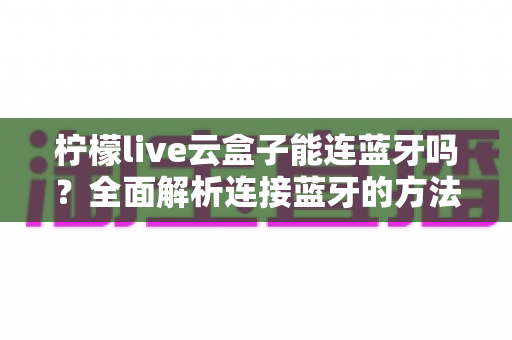 柠檬live云盒子能连蓝牙吗？全面解析连接蓝牙的方法、技巧与常见问题