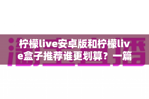 柠檬live安卓版和柠檬live盒子推荐谁更划算？一篇讲透成本、体验与选购建议的对比指南