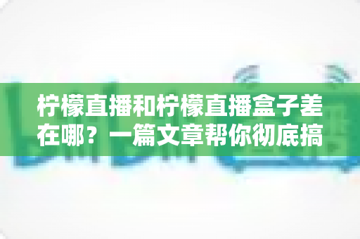 柠檬直播和柠檬直播盒子差在哪?一篇文章帮你彻底搞懂两者区别与选择技巧 柠檬直播和柠檬直播盒子差在哪?一篇文章帮你彻底搞懂两者区别与选择技巧