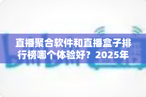 直播聚合软件和直播盒子排行榜哪个体验好?2025年深度对比评测与选购避坑指南 直播聚合软件和直播盒子排行榜哪个体验好?2025年深度对比评测与选购避坑指南