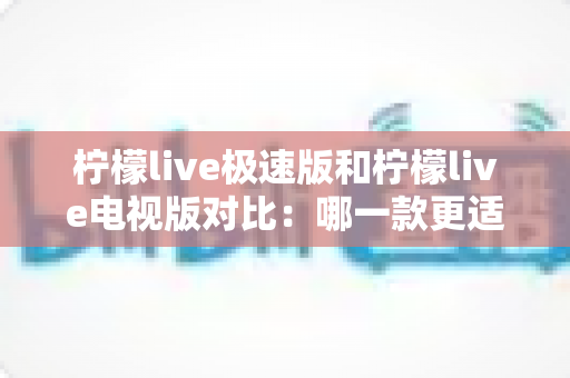 柠檬live极速版和柠檬live电视版对比:哪一款更适合你的观影需求?全面解析与选购指南 柠檬live极速版和柠檬live电视版对比:哪一款更适合你的观影需求?全面解析与选购指南