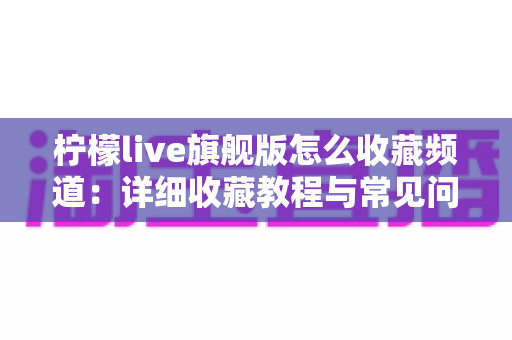 柠檬live旗舰版怎么收藏频道：详细收藏教程与常见问题一站式解答