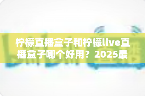 柠檬直播盒子和柠檬live直播盒子哪个好用?2025最新深度对比与选购避坑指南 柠檬直播盒子和柠檬live直播盒子哪个好用?2025最新深度对比与选购避坑指南