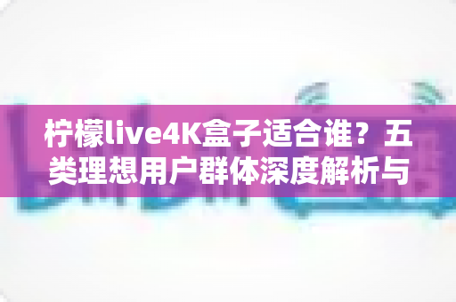 柠檬live4K盒子适合谁？五类理想用户群体深度解析与购买指南