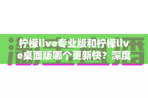 柠檬live专业版和柠檬live桌面版哪个更新快?深度对比解析与选购指南 柠檬live专业版和柠檬live桌面版哪个更新快?深度对比解析与选购指南