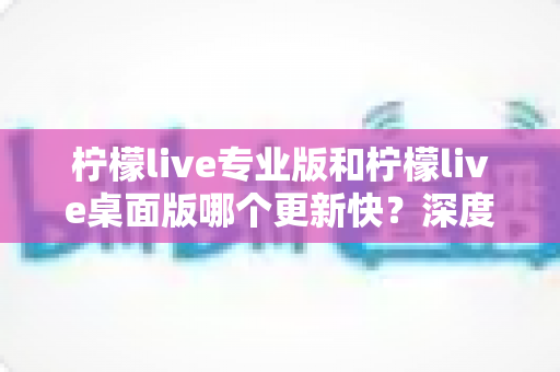 柠檬live专业版和柠檬live桌面版哪个更新快?深度对比解析与选购指南 柠檬live专业版和柠檬live桌面版哪个更新快?深度对比解析与选购指南