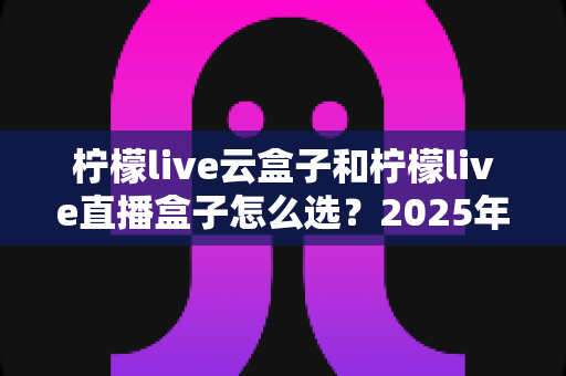 柠檬live云盒子和柠檬live直播盒子怎么选?2025年最全选购指南与深度对比解析,帮你避开选购陷阱轻松入手心仪设备 柠檬live云盒子和柠檬live直播盒子怎么选?2025年最全选购指南与深度对比解析,帮你避开选购陷阱轻松入手心仪设备