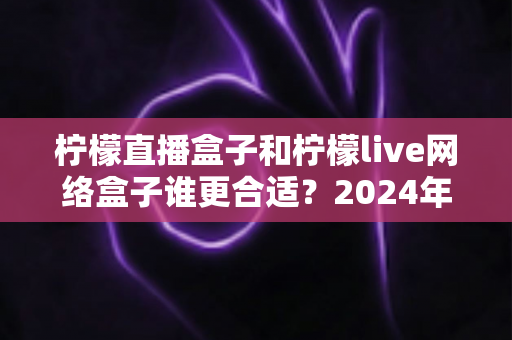 柠檬直播盒子和柠檬live网络盒子谁更合适?2024年深度选购对比指南,看完不再纠结 柠檬直播盒子和柠檬live网络盒子谁更合适?2024年深度选购对比指南,看完不再纠结