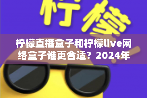 柠檬直播盒子和柠檬live网络盒子谁更合适?2024年深度选购对比指南,看完不再纠结 柠檬直播盒子和柠檬live网络盒子谁更合适?2024年深度选购对比指南,看完不再纠结