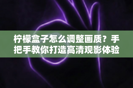 柠檬盒子怎么调整画质？手把手教你打造高清观影体验的完整指南