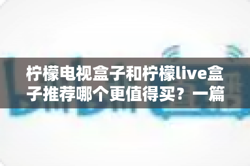 柠檬电视盒子和柠檬live盒子推荐哪个更值得买？一篇文章看懂区别、优缺点与选购建议