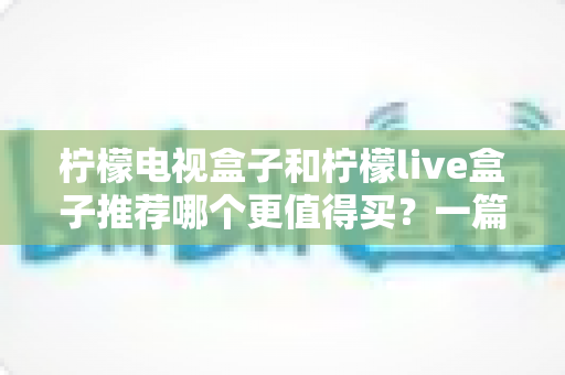 柠檬电视盒子和柠檬live盒子推荐哪个更值得买？一篇文章看懂区别、优缺点与选购建议
