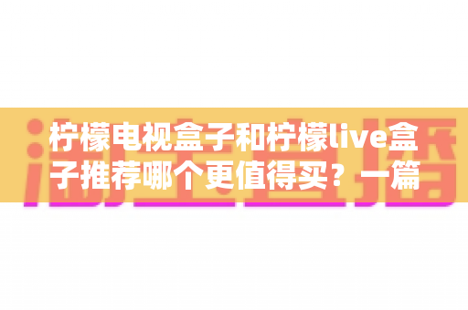 柠檬电视盒子和柠檬live盒子推荐哪个更值得买？一篇文章看懂区别、优缺点与选购建议