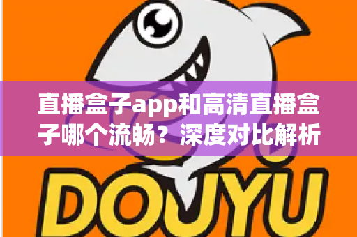 直播盒子app和高清直播盒子哪个流畅？深度对比解析助你选出最佳观影方案