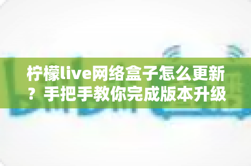 柠檬live网络盒子怎么更新?手把手教你完成版本升级的完整实用指南 柠檬live网络盒子怎么更新?手把手教你完成版本升级的完整实用指南