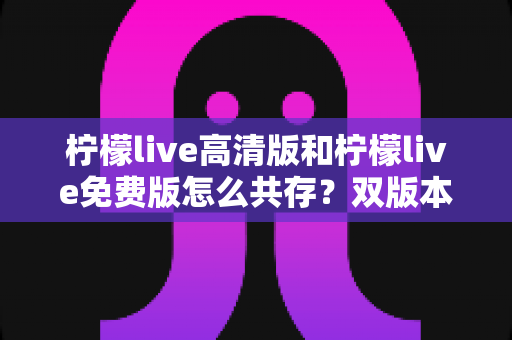 柠檬live高清版和柠檬live免费版怎么共存?双版本共装全攻略与避坑指南 柠檬live高清版和柠檬live免费版怎么共存?双版本共装全攻略与避坑指南