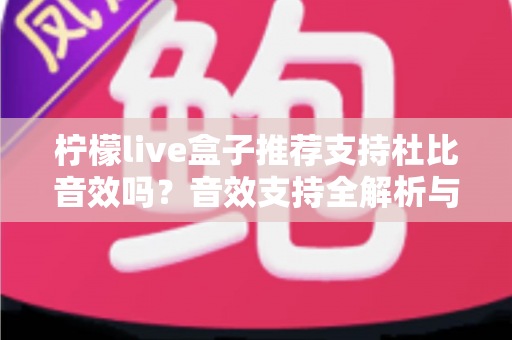 柠檬live盒子推荐支持杜比音效吗？音效支持全解析与选购避坑指南