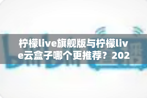 柠檬live旗舰版与柠檬live云盒子哪个更推荐？2024最新深度对比评测，帮你一步选对观影神器