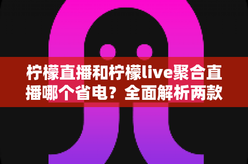 柠檬直播和柠檬live聚合直播哪个省电?全面解析两款直播应用的耗电差异与实用省电攻略 柠檬直播和柠檬live聚合直播哪个省电?全面解析两款直播应用的耗电差异与实用省电攻略