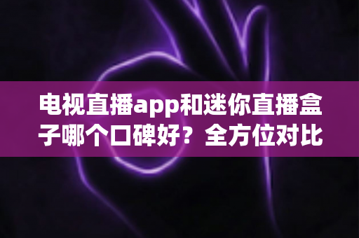 电视直播app和迷你直播盒子哪个口碑好？全方位对比测评帮你选对不选贵