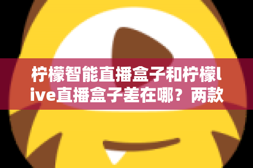 柠檬智能直播盒子和柠檬live直播盒子差在哪?两款热门直播设备全面对比与选购指南 柠檬智能直播盒子和柠檬live直播盒子差在哪?两款热门直播设备全面对比与选购指南