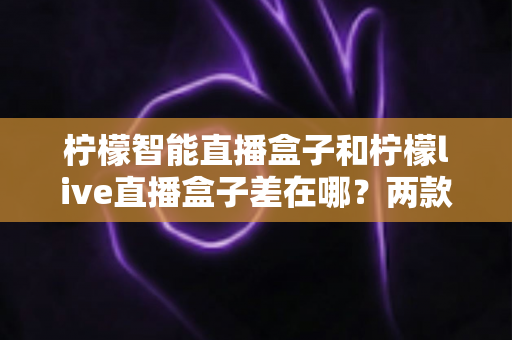 柠檬智能直播盒子和柠檬live直播盒子差在哪?两款热门直播设备全面对比与选购指南 柠檬智能直播盒子和柠檬live直播盒子差在哪?两款热门直播设备全面对比与选购指南