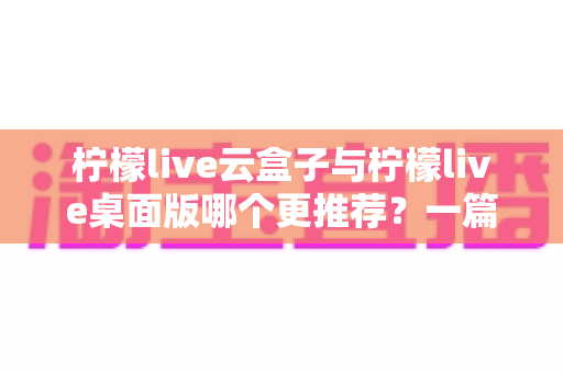 柠檬live云盒子与柠檬live桌面版哪个更推荐？一篇文章帮你彻底搞懂两款直播工具的取舍