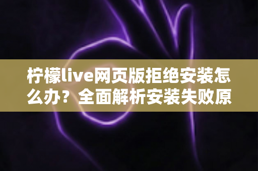 柠檬live网页版拒绝安装怎么办?全面解析安装失败原因与高效解决方案指南 柠檬live网页版拒绝安装怎么办?全面解析安装失败原因与高效解决方案指南