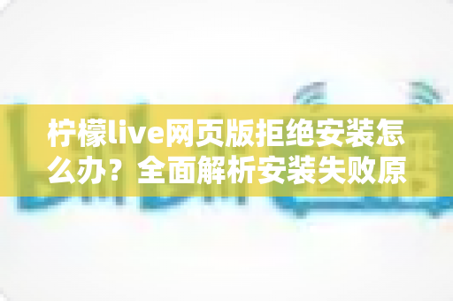 柠檬live网页版拒绝安装怎么办?全面解析安装失败原因与高效解决方案指南 柠檬live网页版拒绝安装怎么办?全面解析安装失败原因与高效解决方案指南