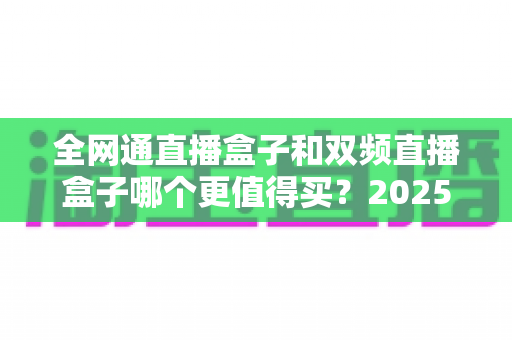 全网通直播盒子和双频直播盒子哪个更值得买?2025年最全选购对比指南帮你一次看懂 全网通直播盒子和双频直播盒子哪个更值得买?2025年最全选购对比指南帮你一次看懂