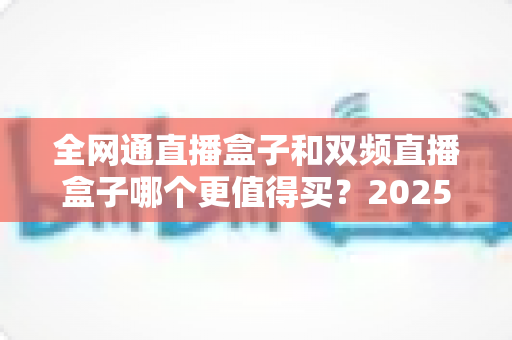 全网通直播盒子和双频直播盒子哪个更值得买？2025年最全选购对比指南帮你一次看懂