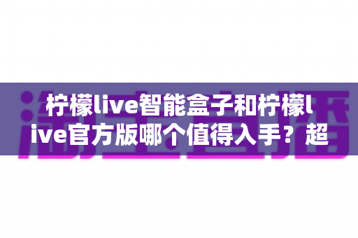 柠檬live智能盒子和柠檬live官方版哪个值得入手？超详细选购对比指南助你轻松做出正确选择