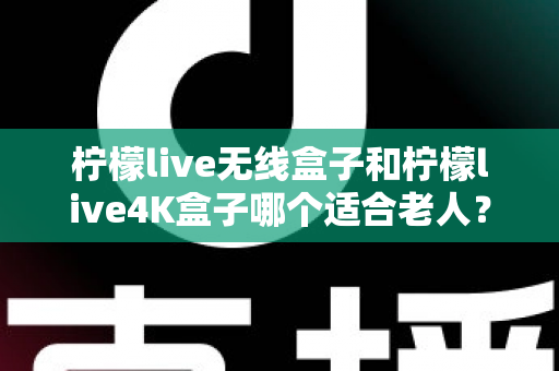 柠檬live无线盒子和柠檬live4K盒子哪个适合老人？全面对比分析与选购指南