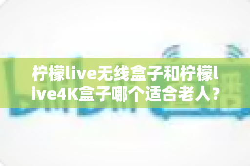 柠檬live无线盒子和柠檬live4K盒子哪个适合老人？全面对比分析与选购指南