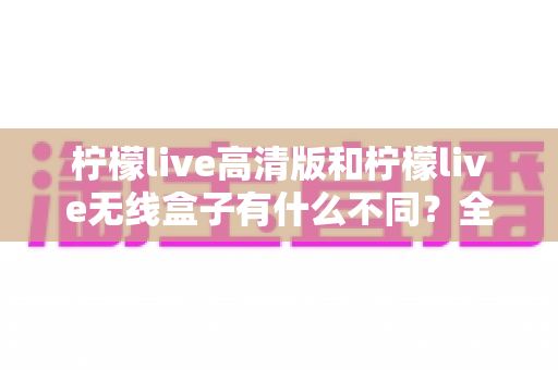 柠檬live高清版和柠檬live无线盒子有什么不同？全面解析两者差异与选购指南