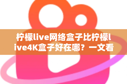 柠檬live网络盒子比柠檬live4K盒子好在哪？一文看懂核心差异与选购指南