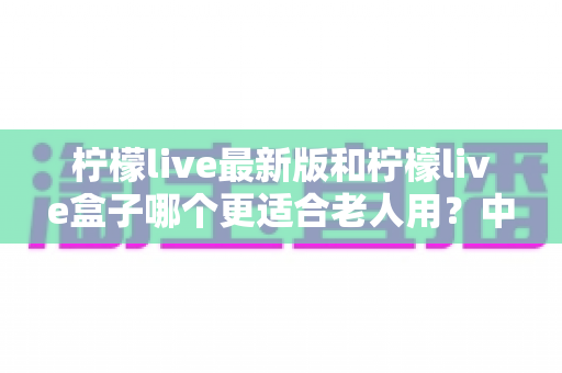 柠檬live最新版和柠檬live盒子哪个更适合老人用?中老年观看设备全维度选购对比指南 柠檬live最新版和柠檬live盒子哪个更适合老人用?中老年观看设备全维度选购对比指南
