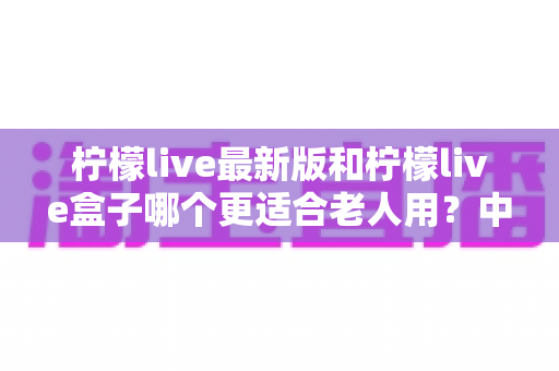 柠檬live最新版和柠檬live盒子哪个更适合老人用?中老年观看设备全维度选购对比指南 柠檬live最新版和柠檬live盒子哪个更适合老人用?中老年观看设备全维度选购对比指南