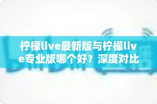 柠檬live最新版与柠檬live专业版哪个好？深度对比解析助你选出最适合自己的版本