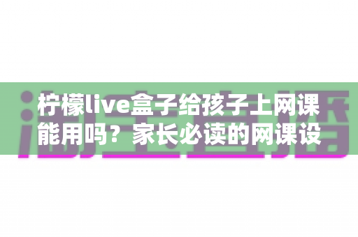 柠檬live盒子给孩子上网课能用吗？家长必读的网课设备全解析与实用指南