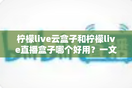 柠檬live云盒子和柠檬live直播盒子哪个好用？一文看懂区别，选对不选贵！