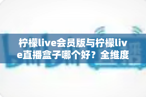 柠檬live会员版与柠檬live直播盒子哪个好？全维度深度对比评测，看完再选不踩坑