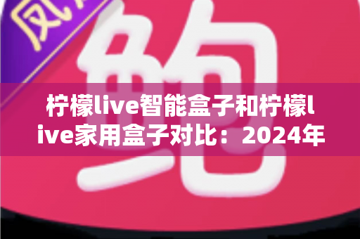 柠檬live智能盒子和柠檬live家用盒子对比：2024年最全面的选购指南与深度评测