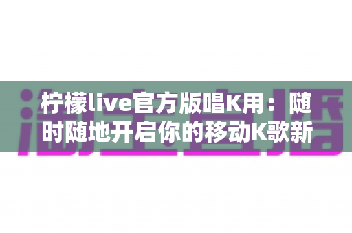柠檬live官方版唱K用:随时随地开启你的移动K歌新时代 柠檬live官方版唱K用:随时随地开启你的移动K歌新时代