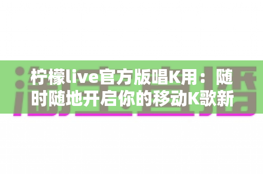 柠檬live官方版唱K用:随时随地开启你的移动K歌新时代 柠檬live官方版唱K用:随时随地开启你的移动K歌新时代