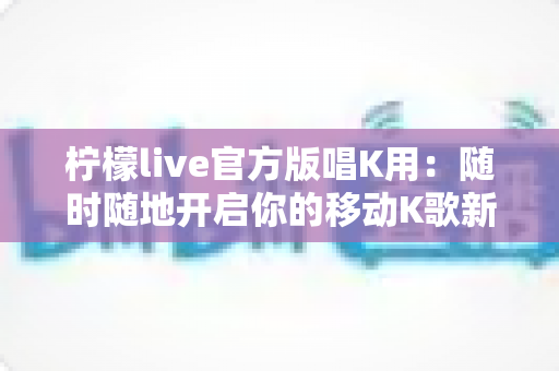 柠檬live官方版唱K用：随时随地开启你的移动K歌新时代