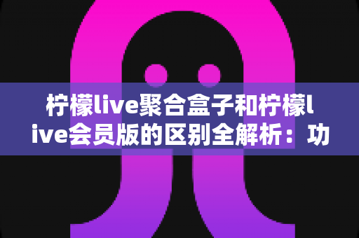 柠檬live聚合盒子和柠檬live会员版的区别全解析:功能、价格、体验一次看懂,帮你选对版本不踩坑 柠檬live聚合盒子和柠檬live会员版的区别全解析:功能、价格、体验一次看懂,帮你选对版本不踩坑