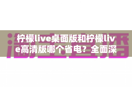 柠檬live桌面版和柠檬live高清版哪个省电?全面深度对比解析,帮你找到最省电的观看方案 柠檬live桌面版和柠檬live高清版哪个省电?全面深度对比解析,帮你找到最省电的观看方案