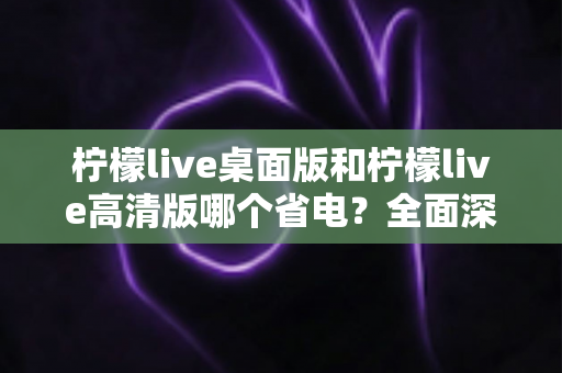 柠檬live桌面版和柠檬live高清版哪个省电?全面深度对比解析,帮你找到最省电的观看方案 柠檬live桌面版和柠檬live高清版哪个省电?全面深度对比解析,帮你找到最省电的观看方案