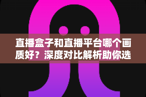直播盒子和直播平台哪个画质好？深度对比解析助你选对观影方式